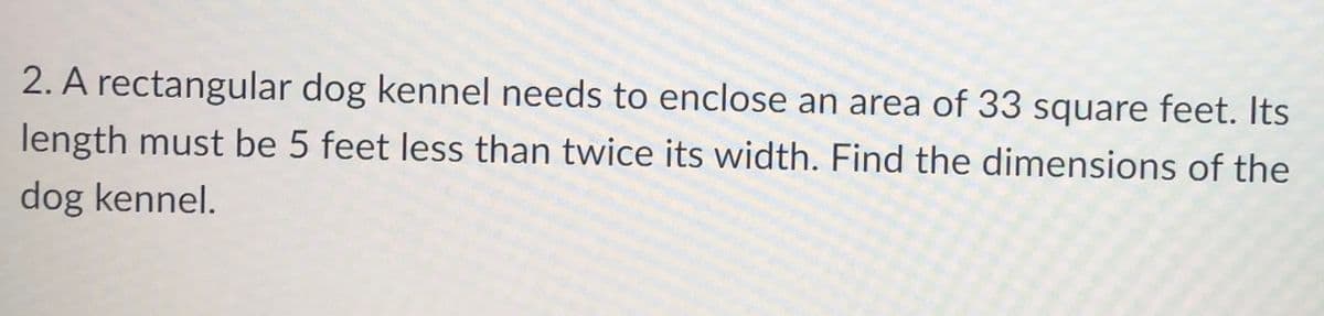 2. A rectangular dog kennel needs to enclose an area of 33 square feet. Its
length must be 5 feet less than twice its width. Find the dimensions of the
dog kennel.
