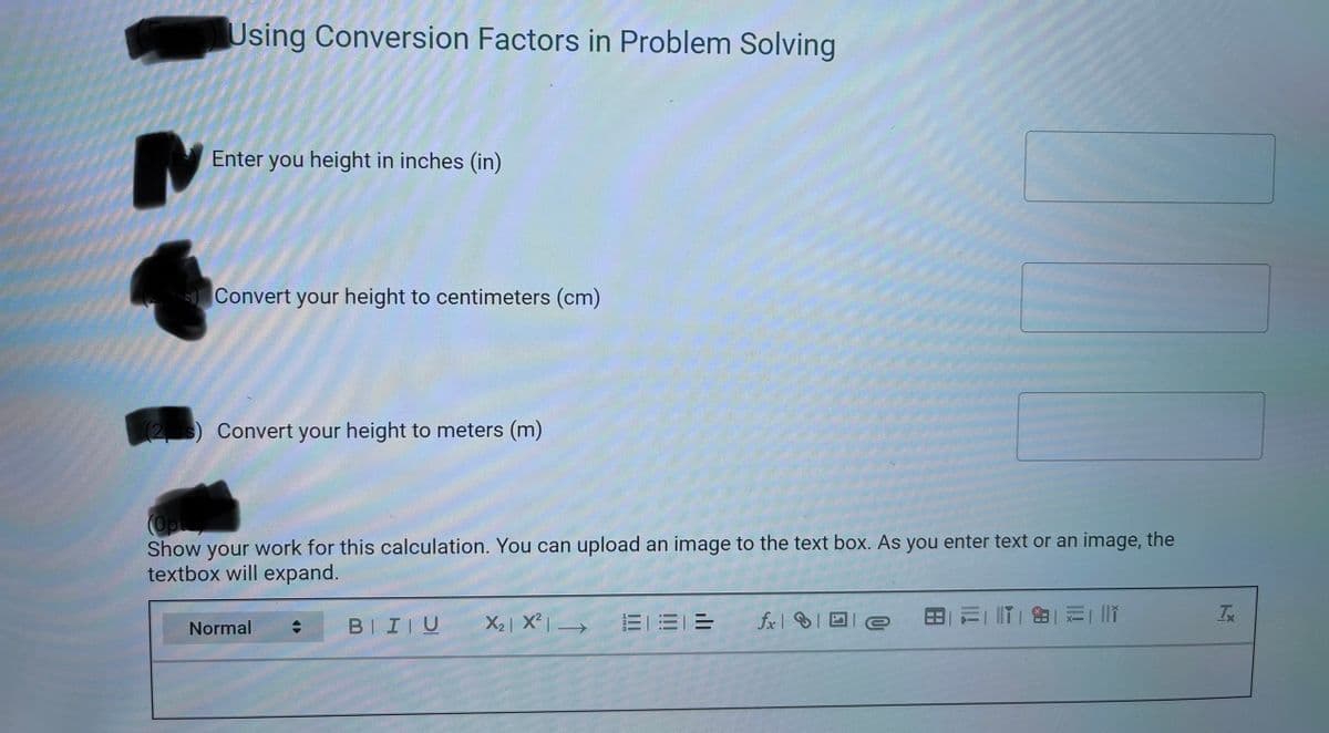 Using Conversion Factors in Problem Solving
Enter you height in inches (in)
Convert your height to centimeters (cm)
(23) Convert your height to meters (m)
Show your work for this calculation. You can upload an image to the text box. As you enter text or an image, the
textbox will expand.
BIIIU
X2| X² | →
三一三_=
fx| ID e
日元| IT| 由| 元| li
Normal
