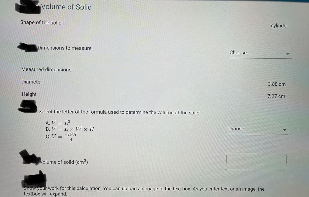 Volume of Solid
Shape of the solid
cylinder
Dimensions to measure
Choose...
Measured dimensions
Diameter
3.88 cm
Height
7.27 cm
Select the letter of the formula used to determine the volume of the solid.
A. V = L³
B. V = L x W × H
C. V =
%3D
Choose...
TD H
4
Volume of solid (cm³)
Show your work for this calculation. You can upload an image to the text box. As you enter text or an image, the
textbox will expand.
