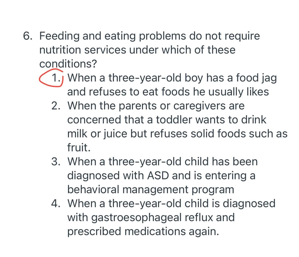 6. Feeding and eating problems do not require
nutrition services under which of these
conditions?
1.) When a three-year-old boy has a food jag
and refuses to eat foods he usually likes
2. When the parents or caregivers are
concerned that a toddler wants to drink
milk or juice but refuses solid foods such as
fruit.
3. When a three-year-old child has been
diagnosed with ASD and is entering a
behavioral management program
4. When a three-year-old child is diagnosed
with gastroesophageal reflux and
prescribed medications again.

