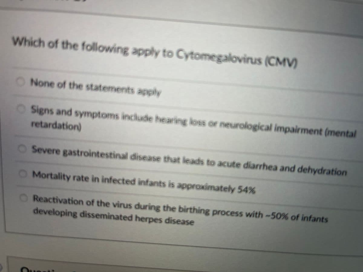Which of the following apply to Cytomegalovirus (CMV)
ONone of the statements apply
OSigns and symptoms include hearing loss or neurological impairment (mental
retardation)
O Severe gastrointestinal disease that leads to acute diarrhea and dehydration
O Mortality rate in infected înfants is approximately 54%
O Reactivation of the virus during the birthing process with-50% of infants
developing disseminated herpes disease
Ouesti
