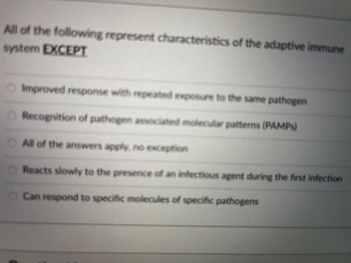 All of the following represent characteristics of the adaptive immune
system EXCEPT
OImproved response with repeated exposure to the same pathogen
O Recognition of pathogen associated molecular patterns (PAMPS)
OAll of the answers apply, no exception
O Reacts slowly to the presence of an înfectious agent during the first infection
O Can respond to specific molecules of specific pathogens
