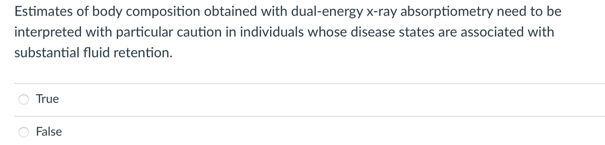 Estimates of body composition obtained with dual-energy x-ray absorptiometry need to be
interpreted with particular caution in individuals whose disease states are associated with
substantial fluid retention.
True
False
