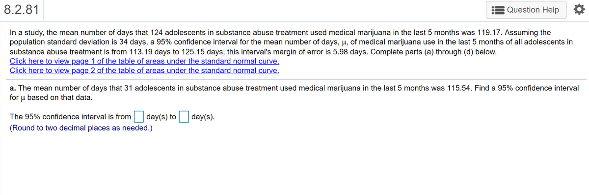 | 8.2.81
Question Help
In a study, the mean number of days that 124 adolescents in substance abuse treatment used medical marijuana in the last 5 months was 119.17. Assuming the
population standard deviation is 34 days, a 95% confidence interval for the mean number of days, µ, of medical marijuana use in the last 5 months of all adolescents in
substance abuse treatment is from 113.19 days to 125.15 days; this interval's margin of error is 5.98 days. Complete parts (a) through (d) below.
Click here to view page 1 of the table of areas under the standard normal curve.
Click here to view page 2 of the table of areas under the standard normal curve.
a. The mean number of days that 31 adolescents in substance abuse treatment used medical marijuana in the last 5 months was 115.54. Find a 95% confidence interval
for
based on that data.
The 95% confidence interval is from
day(s) to
day(s).
(Round to two decimal places as needed.)
