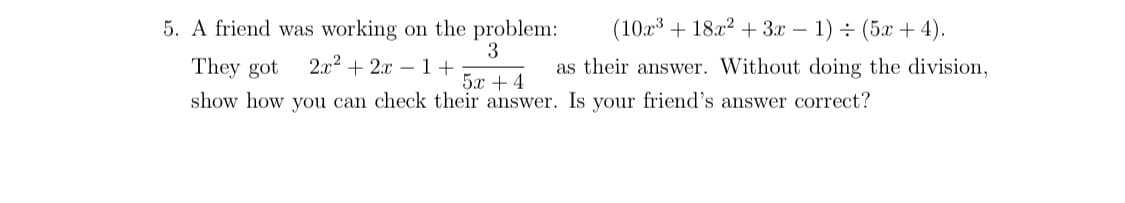 5. A friend was working on the problem:
(10x3 + 18x² + 3x – 1) ÷ (5x + 4).
They got
3
2.x2 + 2x – 1+
as their answer. Without doing the division,
5x +4
show how you can check their answer. Is your friend's answer correct?
