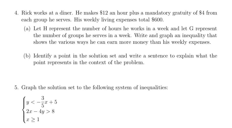 4. Rick works at a diner. He makes $12 an hour plus a mandatory gratuity of $4 from
each group he serves. His weekly living expenses total $600.
(a) Let H represent the number of hours he works in a week and let G represent
the number of groups he serves in a week. Write and graph an inequality that
shows the various ways he can earn more money than his weekly expenses.
(b) Identify a point in the solution set and write a sentence to explain what the
point represents in the context of the problem.
5. Graph the solution set to the following system of inequalities:
3
+5
5
2.x – 4y > 8
-
x > 1
