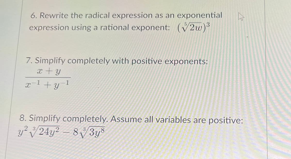 6. Rewrite the radical expression as an exponential
expression using a rational exponent: (2w)
7. Simplify completely with positive exponents:
x +y
x-1 +y1
8. Simplify completely. Assume all variables are positive:
y?
224y² – 8/3ys
