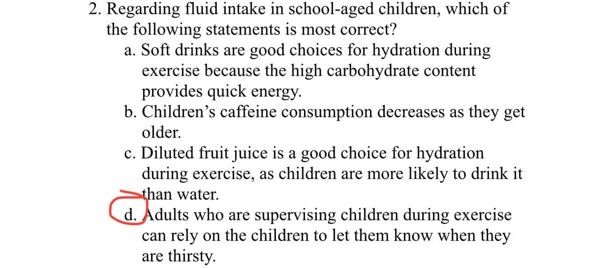 2. Regarding fluid intake in school-aged children, which of
the following statements is most correct?
a. Soft drinks are good choices for hydration during
exercise because the high carbohydrate content
provides quick energy.
b. Children's caffeine consumption decreases as they get
older.
c. Diluted fruit juice is a good choice for hydration
during exercise, as children are more likely to drink it
than water.
d. Adults who are supervising children during exercise
can rely on the children to let them know when they
are thirsty.
