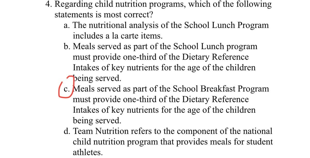 4. Regarding child nutrition programs, which of the following
statements is most correct?
a. The nutritional analysis of the School Lunch Program
includes a la carte items.
b. Meals served as part of the School Lunch program
must provide one-third of the Dietary Reference
Intakes of key nutrients for the age of the children
peing served.
c. Meals served as part of the School Breakfast Program
must provide one-third of the Dietary Reference
Intakes of key nutrients for the age of the children
being served.
d. Team Nutrition refers to the component of the national
child nutrition program that provides meals for student
athletes.
