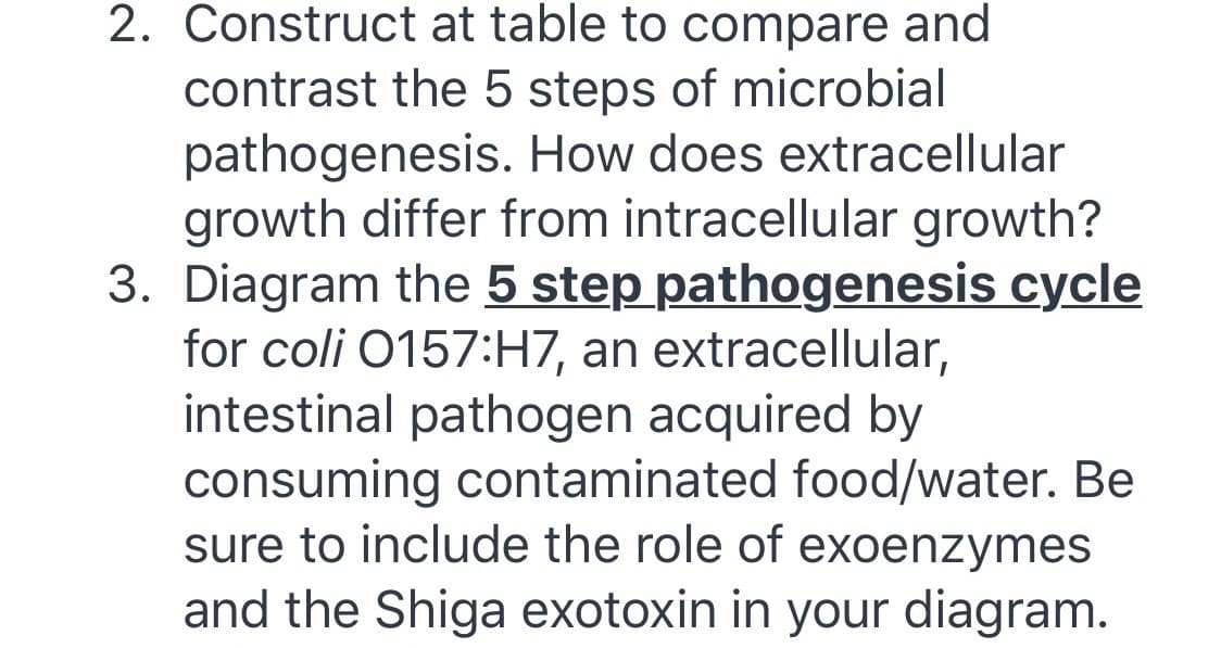 2. Construct at table to compare and
contrast the 5 steps of microbial
pathogenesis. How does extracellular
growth differ from intracellular growth?
3. Diagram the 5 step pathogenesis cycle
for coli 0157:H7, an extracellular,
intestinal pathogen acquired by
consuming contaminated food/water. Be
sure to include the role of exoenzymes
and the Shiga exotoxin in your diagram.
