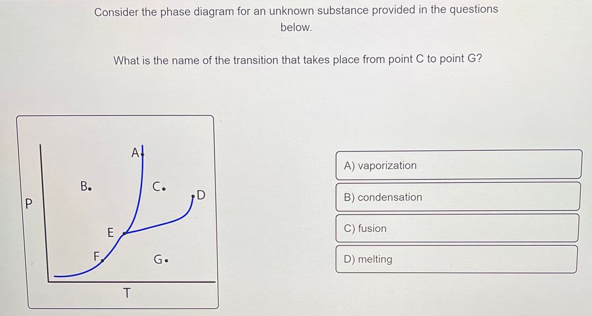 Consider the phase diagram for an unknown substance provided in the questions
below.
What is the name of the transition that takes place from point C to point G?
A
A) vaporization
С.
B) condensation
P
E
C) fusion
F,
G.
D) melting
T
B.
