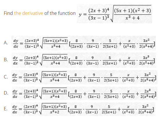 (2x + 3)4 (5x + 1)(x² + 3)
y =
(3х — 1)3,
Find the derivative of the function
x3 + 4
A. dy
dx
(2x+3) (5x+1)(x2+3)
(3x-1)3
3x2
x3+4
(2x+3) (3x-1) 2(5x+1)
(x2+3) 2(x³+4)
dy (2x+3) (5x+1)(x2+3)
(3x-1)3
9.
5
3x
В.
dx
(2x+3) (3x-1) 2(5x+1) (x2+3) 2(x²+4)
dy
(3x-1)3
(2x+3) (5x+1)(x²+3),
(2x+3)
3x2
(3x-1) 2(5x+1) (x2+3) 2(x3+4)
9
C.
dx
%3D
x3+4
(2x+3)* (5x+1)(x²+3)
(3x-1)3
dy
8
6.
2x3
D.
dx
%3D
3+4
(2x+3)
(3x-1) 2(5x+1) (x2+3) 2(x3+4)
(2x+3)* (5x+1)(x²+3)
(3х-1)3
dy
3x
E.
dx
+
x3+2
(2x+3) (3x-1) 2(5x+1) (x2+3) 2(x+4)-
