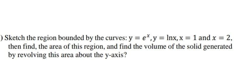 Sketch the region bounded by the curves: y = e*,y= lnx,x = 1 and x =
then find, the area of this region, and find the volume of the solid generated
by revolving this area about the y-axis?
2,
