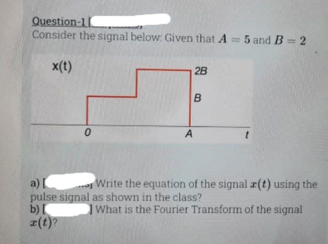Question-11
Consider the signal below: Given that A = 5 and B = 2
x(t)
0
2B
B
A
t
a) [
pulse signal as shown in the class?
b) [
x(t)?
Write the equation of the signal a(t) using the
What is the Fourier Transform of the signal