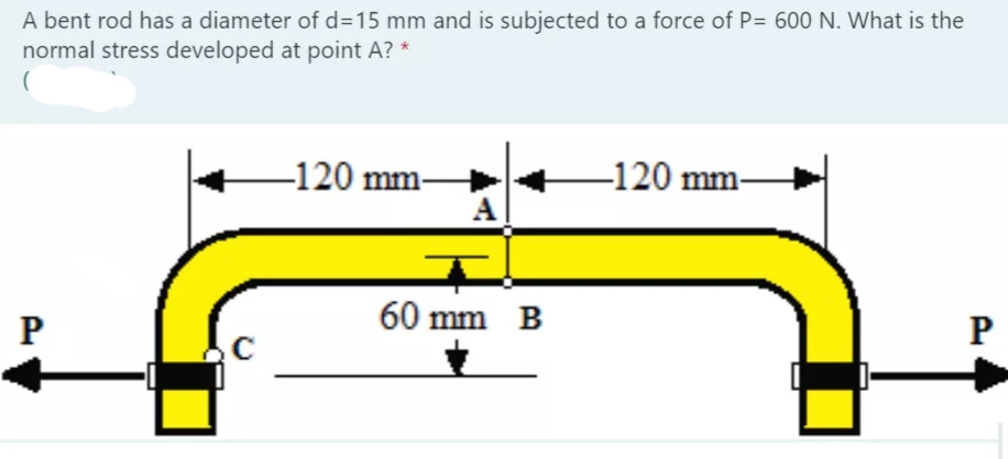 A bent rod has a diameter of %3D15 mm and is subjected to a force of P= 600 N. What is the
normal stress developed at point A? *
-120 mm-
A
–120 mm-
60 mm B
P
P
