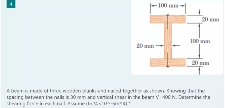 -100 mm
20 mm
100 mm
20 mm
20 mm
A beam is made of three wooden planks and nailed together as shown. Knowing that the
spacing between the nails is 30 mm and vertical shear in the beam V=400 N. Determine the
shearing force in each nail. Assume (I=24x10^-6m^4) *
