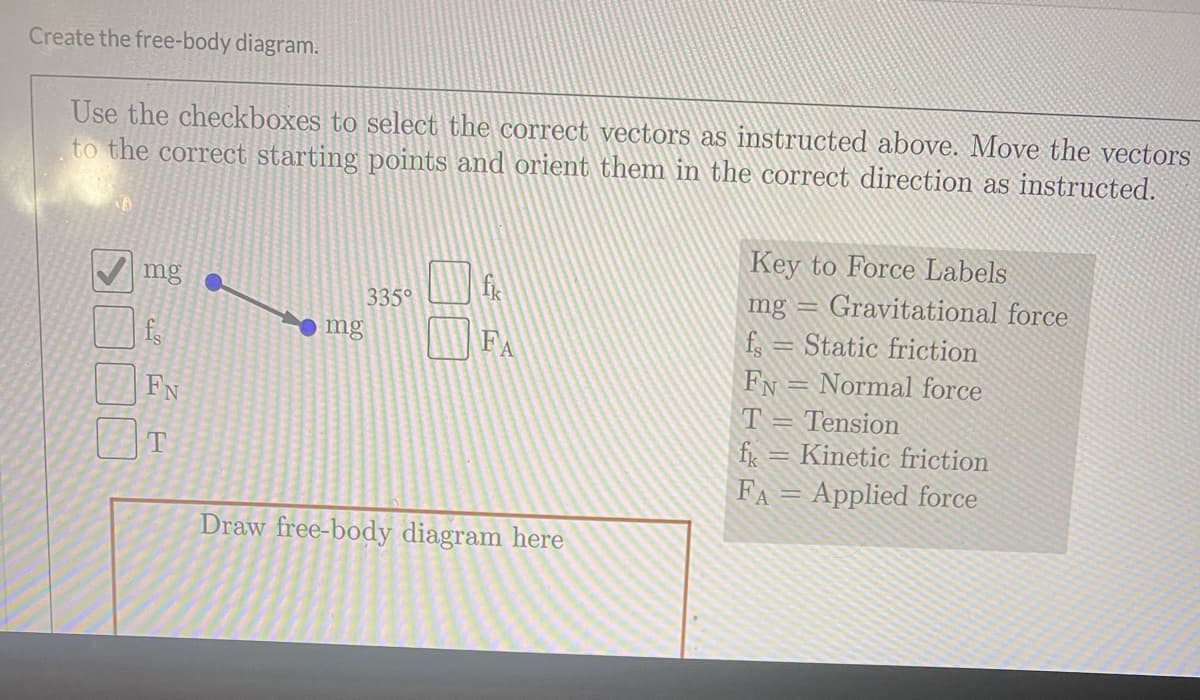 Create the free-body diagram.
Use the checkboxes to select the correct vectors as instructed above. Move the vectors
to the correct starting points and orient them in the correct direction as instructed.
Key to Force Labels
mg
335°
mg
Gravitational force
f, = Static friction
FN
T = Tension
fir = Kinetic friction
FA = Applied force
mg
FA
Normal force
FN
T
Draw free-body diagram here
