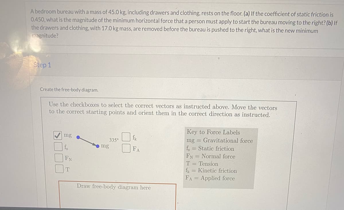 A bedroom bureau with a mass of 45.0 kg, including drawers and clothing, rests on the floor. (a) If the coefficient of static friction is
0.450, what is the magnitude of the minimum horizontal force thata person must apply to start the bureau moving to the right? (b) If
the drawers and clothing, with 17.0 kg mass, are removed before the bureau is pushed to the right, what is the new minimum
magnitude?
Step 1
Create the free-body diagram.
Use the checkboxes to select the correct vectors as instructed above. Move the vectors
to the correct starting points and orient them in the correct direction as instructed.
Key to Force Labels
mg = Gravitational force
mg
335°
f.
mg
FA
f = Static friction
FN
FN = Normal force
T = Tension
fx = Kinetic friction
FA = Applied force
Draw free-body diagram here
