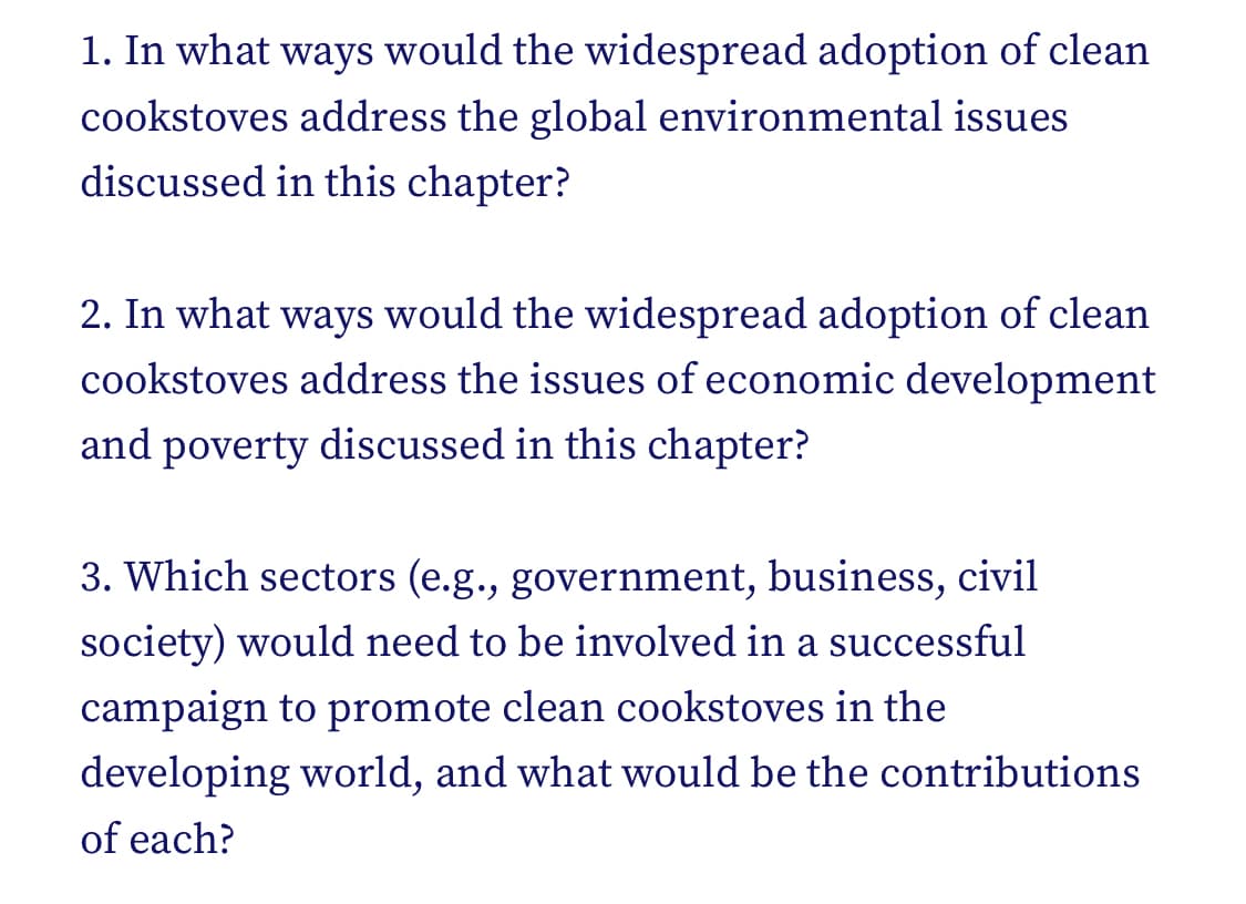 1. In what ways would the widespread adoption of clean
cookstoves address the global environmental issues
discussed in this chapter?
2. In what ways would the widespread adoption of clean
cookstoves address the issues of economic development
and poverty discussed in this chapter?
3. Which sectors (e.g., government, business, civil
society) would need to be involved in a successful
campaign to promote clean cookstoves in the
developing world, and what would be the contributions
of each?