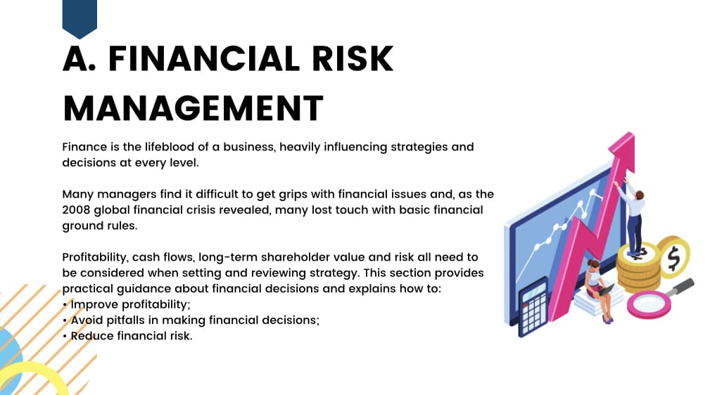 A. FINANCIAL RISK
MANAGEMENT
Finance is the lifeblood of a business, heavily influencing strategies and
decisions at every level.
Many managers find it difficult to get grips with financial issues and, as the
2008 global financial crisis revealed, many lost touch with basic financial
ground rules.
Profitability, cash flows, long-term shareholder value and risk all need to
be considered when setting and reviewing strategy. This section provides
practical guidance about financial decisions and explains how to:
• Improve profitability;
• Avoid pitfalls in making financial decisions;
•Reduce financial risk.
$