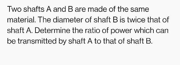 Two shafts A and B are made of the same
material. The diameter of shaft B is twice that of
shaft A. Determine the ratio of power which can
be transmitted by shaft A to that of shaft B.
