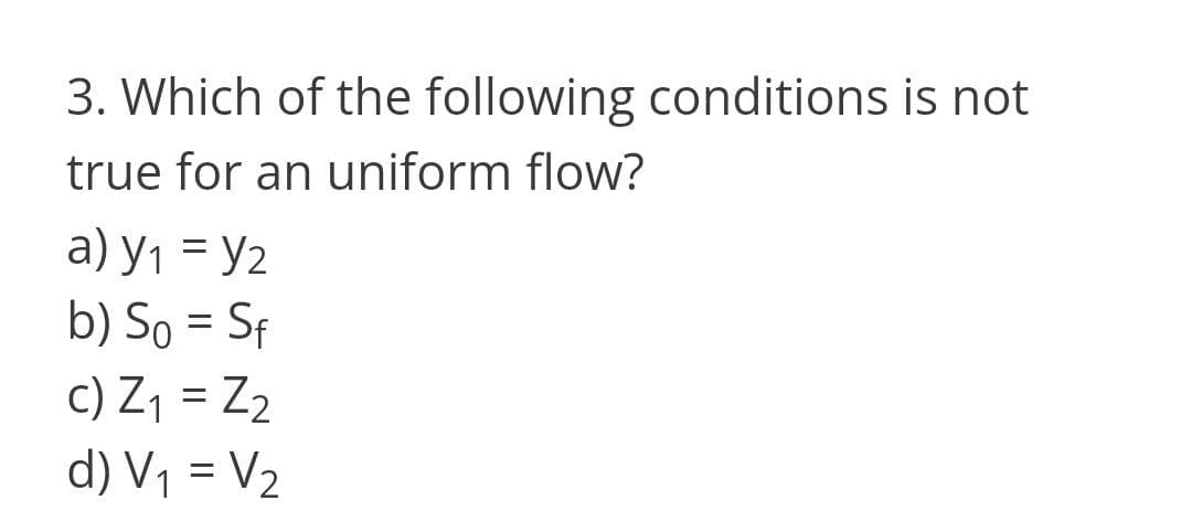 3. Which of the following conditions is not
true for an uniform flow?
a) y1 = y2
b) So = Sf
c) Z1 = Z2
%3D
d) V1 = V2
