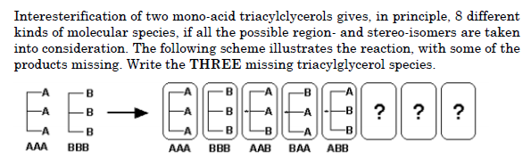 Interesterification of two mono-acid triacylclycerols gives, in principle, 8 different
kinds of molecular species, if all the possible region- and stereo-isomers are taken
into consideration. The following scheme illustrates the reaction, with some of the
products missing. Write the THREE missing triacylglycerol species.
EE
EEBEEDOD
?
?
AAA
BBB
AAA
BBB
AAB
BAA
ABB
