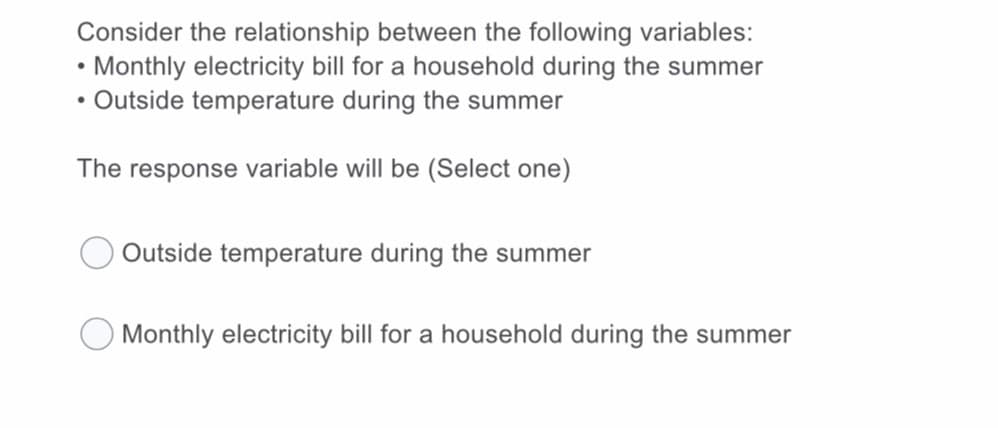 Consider the relationship between the following variables:
• Monthly electricity bill for a household during the summer
Outside temperature during the summer
The response variable will be (Select one)
Outside temperature during the summer
O Monthly electricity bill for a household during the summer
