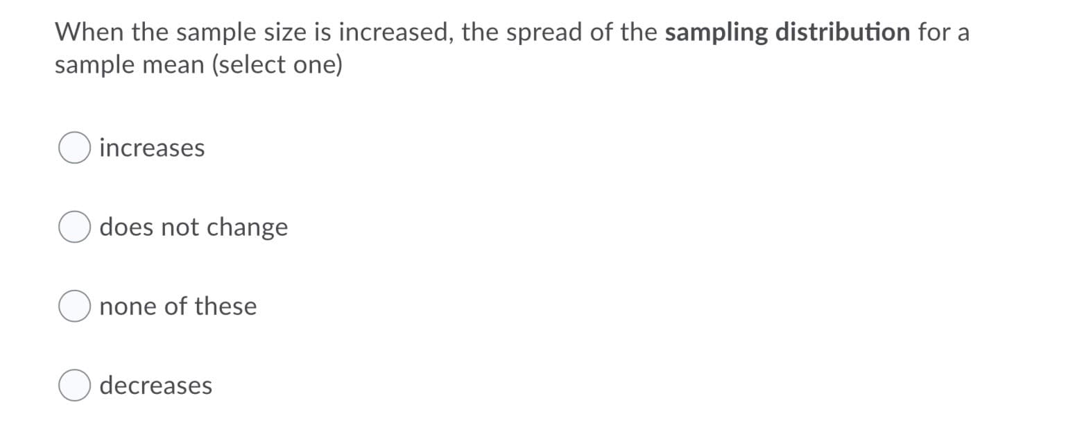 When the sample size is increased, the spread of the sampling distribution for a
sample mean (select one)
increases
does not change
none of these
decreases
