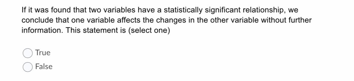 If it was found that two variables have a statistically significant relationship, we
conclude that one variable affects the changes in the other variable without further
information. This statement is (select one)
True
False
