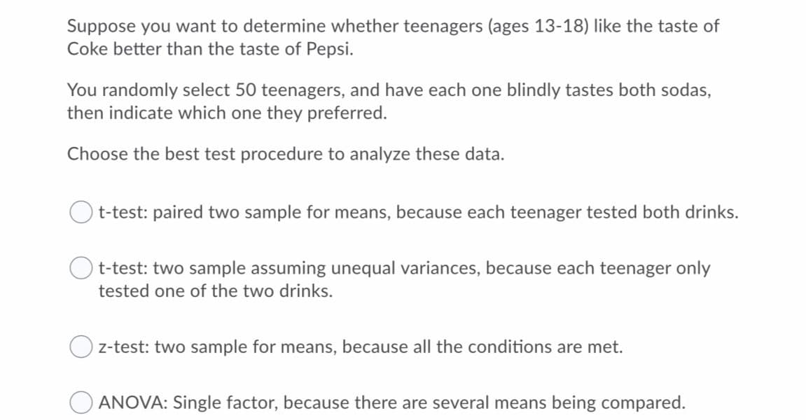 Suppose you want to determine whether teenagers (ages 13-18) like the taste of
Coke better than the taste of Pepsi.
You randomly select 50 teenagers, and have each one blindly tastes both sodas,
then indicate which one they preferred.
Choose the best test procedure to analyze these data.
t-test: paired two sample for means, because each teenager tested both drinks.
t-test: two sample assuming unequal variances, because each teenager only
tested one of the two drinks.
