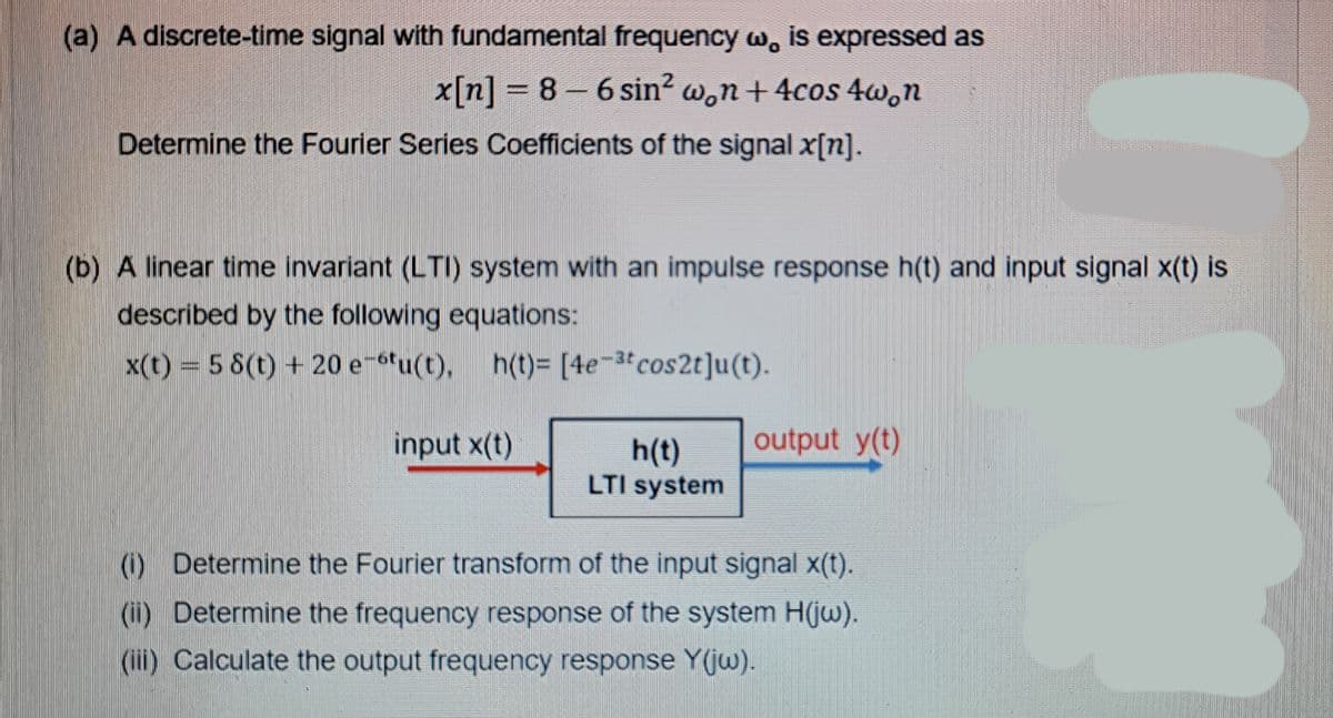 (a) A discrete-time signal with fundamental frequency w, is expressed as
x[n] = 8 - 6 sin? w,n+ 4cos 4w.n
Determine the Fourier Series Coefficients of the signal x[n].
(b) A linear time invariant (LTI) system with an impulse response h(t) and input signal x(t) is
described by the following equations:
x(t) = 5 8(t) + 20 e-6tu(t), h(t)= [4e-3tcos2t]u(t).
input x(t)
output y(t)
h(t)
LTI system
() Determine the Fourier transform of the input signal x(t).
(i) Determine the frequency response of the system H(jw).
(ii) Calculate the output frequency response Y(jw).
