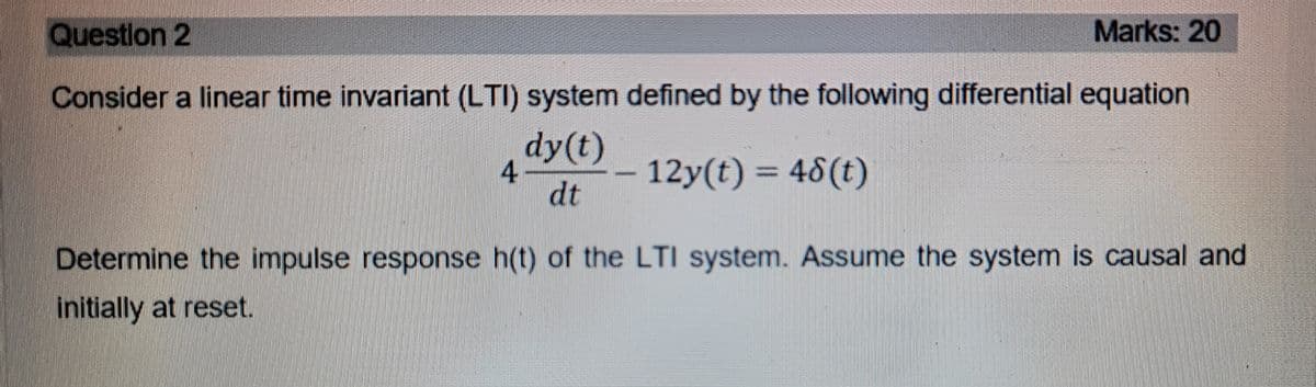 Question 2
Marks: 20
Consider a linear time invariant (LTI) system defined by the following differential equation
dy(t)
4
dt
12y(t) = 48(t)
Determine the impulse response h(t) of the LTI system. Assume the system is causal and
initially at reset.
