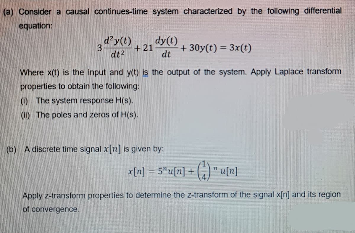 (a) Consider a causal continues-time system characterized by the following differential
equation:
d?y(t)
dy(t)
+21
dt
+ 30y(t) = 3x(t)
%3D
dt2
Where x(t) is the input and y(t) is the output of the system. Apply Laplace transform
properties to obtain the following:
(i) The system response H(s).
(i) The poles and zeros of H(s).
(b) A discrete time signal x[n] is given by:
x[n] = 5"u[n] + (;)" u[n]
%3D
Apply z-transform properties to determine the z-transform of the signal x[n] and its region
of convergence.
