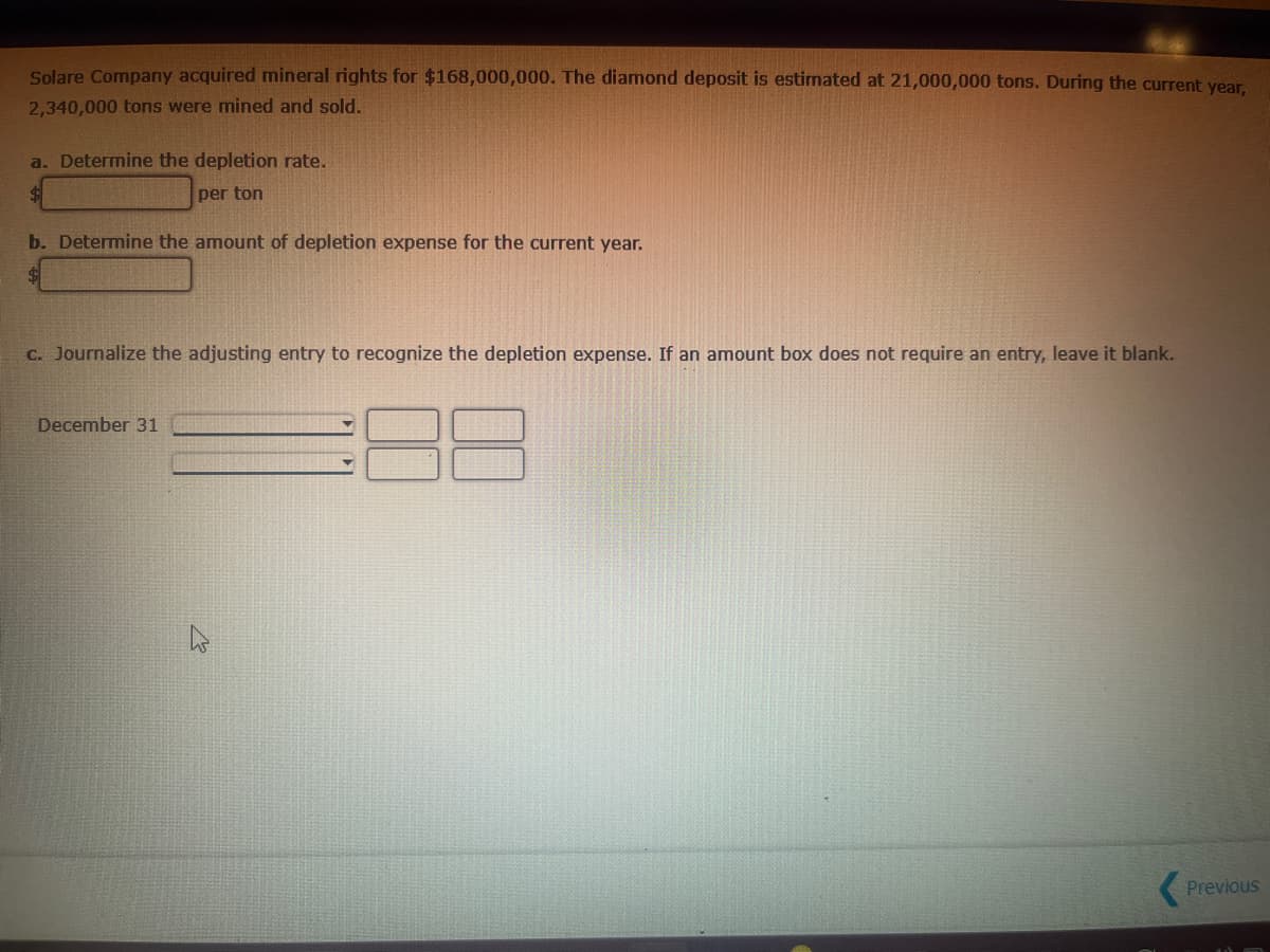Solare Company acquired mineral rights for $168,000,000. The diamond deposit is estimated at 21,000,000 tons. During the current year,
2,340,000 tons were mined and sold.
a. Determine the depletion rate.
per ton
b. Determine the amount of depletion expense for the current year.
c. Journalize the adjusting entry to recognize the depletion expense. If an amount box does not require an entry, leave it blank.
December 31
Previous