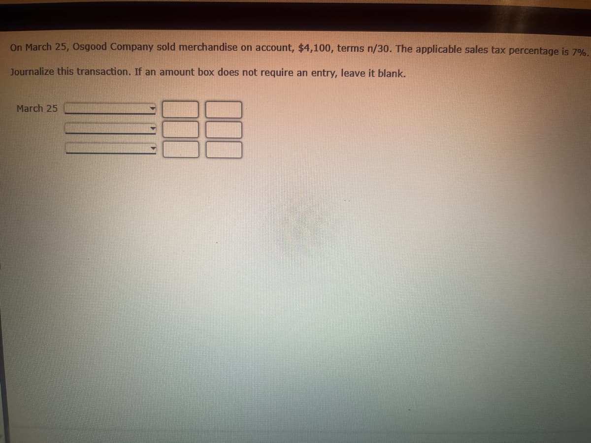 On March 25, Osgood Company sold merchandise on account, $4,100, terms n/30. The applicable sales tax percentage is 7%.
Journalize this transaction. If an amount box does not require an entry, leave it blank.
March 25