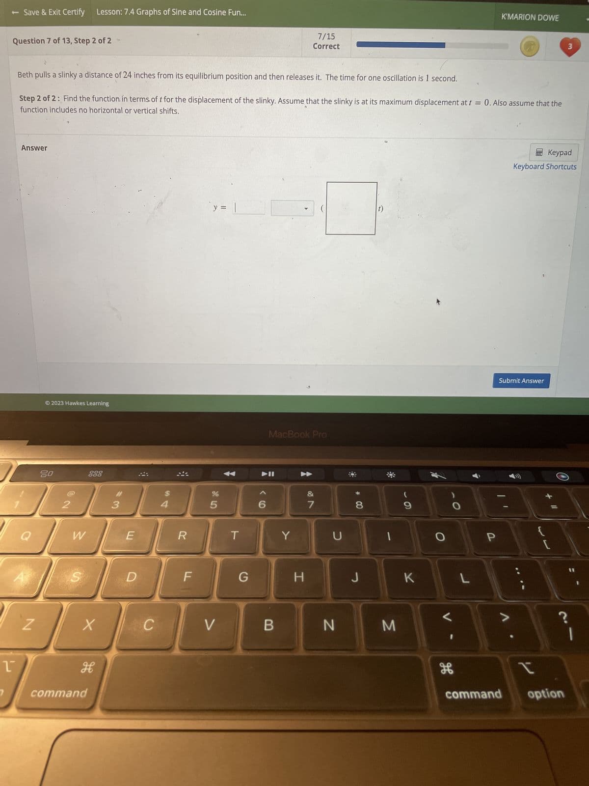 - Save & Exit Certify Lesson: 7.4 Graphs of Sine and Cosine Fun...
Question 7 of 13, Step 2 of 2
1
Answer
Beth pulls a slinky a distance of 24 inches from its equilibrium position and then releases it. The time for one oscillation is 1 second.
Step 2 of 2: Find the function in terms of t for the displacement of the slinky. Assume that the slinky is at its maximum displacement at t = 0. Also assume that the
function includes no horizontal or vertical shifts.
Q
Z
Ⓒ2023 Hawkes Learning
80
@2
W
S
888
X
H
command
#3
E
D
C
$
4
R
F
y =
85
%
V
T
▶II
6
MacBook Pro
7/15
Correct
Y
B
G H
&
7
U
N
* 00
8
J
1
M
(
9
O
H
O
L
K'MARION DOWE
P
Keypad
Keyboard Shortcuts
Submit Answer
I
3
command option