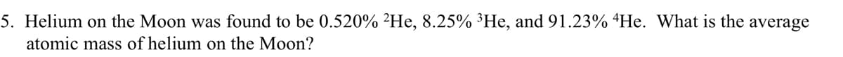 5. Helium on the Moon was found to be 0.520% 2He, 8.25% ³He, and 91.23% He. What is the average
atomic mass of helium on the Moon?