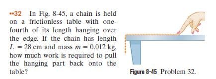 •32 In Fig. 8-45, a chain is held
a frictionless table with one-
fourth of its length hanging over
the edge. If the chain has length
L = 28 cm and mass m = 0.012 kg,
how much work is required to pull
the hanging part back onto the
table?
Figure 8-45 Problem 32.
