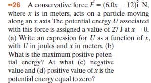 *26 A conservative force F = (6.0x – 12)î N,
where x is in meters, acts on a particle moving
along an x axis. The potential energy U associated
with this force is assigned a value of 27 J at x = 0.
(a) Write an expression for U as a function of x,
with U in joules and x in meters. (b)
What is the maximum positive poten-
tial energy? At what (c) negative
value and (d) positive value of x is the
potential energy equal to zero?
%3D
