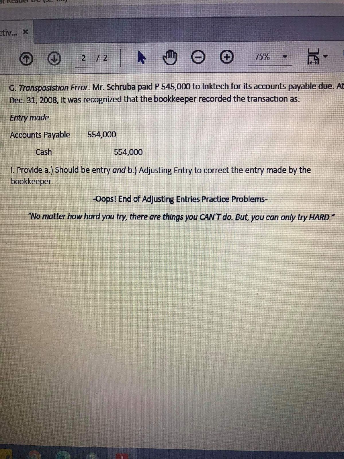 stiv. X
2 /2
75%
G. Transposistion Error. Mr. Schruba paid P 545,000 to Inktech for its accounts payable due. At
Dec. 31, 2008, it was recognized that the bookkeeper recorded the transaction as:
Entry made:
Accounts Payable
554,000
Cash
554,000
I. Provide a.) Should be entry and b.) Adjusting Entry to correct the entry made by the
bookkeeper.
-Oops! End of Adjusting Entries Practice Problems-
"No matter how hard you try, there are things you CAN'T do. But, you can only try HARD."
