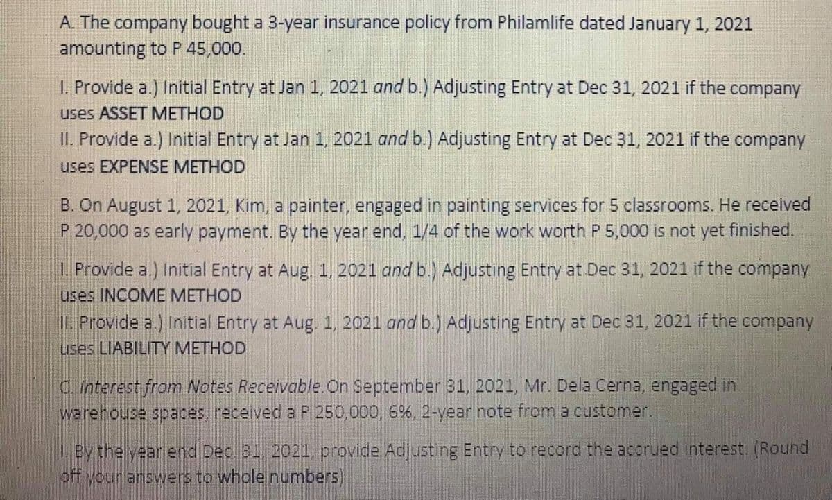 A. The company bought a 3-year insurance policy from Philamlife dated January 1, 2021
amounting to P 45,000.
I. Provide a.) Initial Entry at Jan 1, 2021 and b.)) Adjusting Entry at Dec 31, 2021 if the company
uses ASSET METHOD
II. Provide a.) Initial Entry at Jan 1, 2021 and b.) Adjusting Entry at Dec 31, 2021 if the company
uses EXPENSE METHOD
B. On August 1, 2021, Kim, a painter, engaged in painting services for 5 classrooms. He received
P 20,000 as early payment. By the year end, 1/4 of the work worth P 5,000 is not yet finished.
1. Provide a.) Initial Entry at Aug. 1, 2021 and b.) Adjusting Entry at Dec 31, 2021 if the company
uses INCOME METHOD
IL. Provide a.) Initial Entry at Aug. 1, 2021 and b.) Adjusting Entry at Dec 31, 2021 if the company
uses LIABILITY METHOD
C. Interest from Notes Receivable. On September 31, 2021, Mr. Dela Cerna, engaged in.
warehouse spaces, received a P 250,000, 6%, 2-year note from a customer.
L. By the year end Dec. 31, 2021, provide Adjusting Entry to record the acorued interest. (Round
off your answers to whole numbers)
