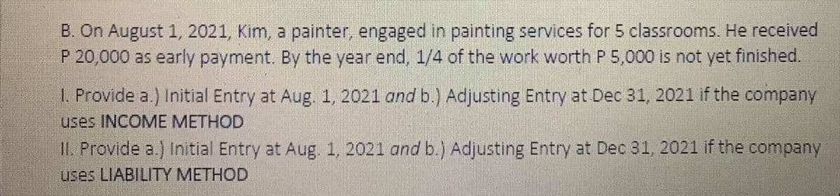 B. On August 1, 2021, Kim, a painter, engaged in painting services for 5 classrooms. He received
P 20,000 as early payment. By the year end, 1/4 of the work worth P 5,000 is not yet finished.
L. Provide a.) Initial Entry at Aug. 1, 2021 and b.) Adjusting Entry at Dec 31, 2021 if the company
uses INCOME METHOD
IL Provide a.) Initial Entry at Aug. 1, 2021 and b.) Adjusting Entry at Dec 31, 2021 if the company
uses LIABILITY METHOD
