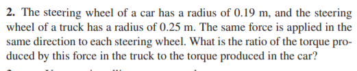 2. The steering wheel of a car has a radius of 0.19 m, and the steering
wheel of a truck has a radius of 0.25 m. The same force is applied in the
same direction to each steering wheel. What is the ratio of the torque pro-
duced by this force in the truck to the torque produced in the car?
