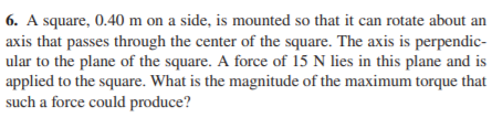 6. A square, 0.40 m on a side, is mounted so that it can rotate about an
axis that passes through the center of the square. The axis is perpendic-
ular to the plane of the square. A force of 15 N lies in this plane and is
applied to the square. What is the magnitude of the maximum torque that
such a force could produce?
