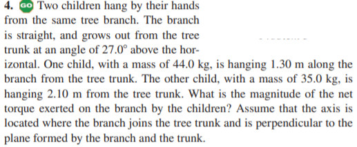 4. GO Two children hang by their hands
from the same tree branch. The branch
is straight, and grows out from the tree
trunk at an angle of 27.0° above the hor-
izontal. One child, with a mass of 44.0 kg, is hanging 1.30 m along the
branch from the tree trunk. The other child, with a mass of 35.0 kg, is
hanging 2.10 m from the tree trunk. What is the magnitude of the net
torque exerted on the branch by the children? Assume that the axis is
located where the branch joins the tree trunk and is perpendicular to the
plane formed by the branch and the trunk.
