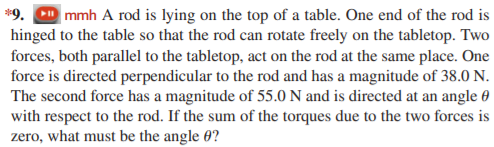 *9. CD mmh A rod is lying on the top of a table. One end of the rod is
hinged to the table so that the rod can rotate freely on the tabletop. Two
forces, both parallel to the tabletop, act on the rod at the same place. One
force is directed perpendicular to the rod and has a magnitude of 38.0 N.
The second force has a magnitude of 55.0 N and is directed at an angle 0
with respect to the rod. If the sum of the torques due to the two forces is
zero, what must be the angle 0?
