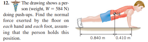 The drawing shows a per-
son (weight, W = 584 N)
doing push-ups. Find the normal
force exerted by the floor on
each hand and each foot, assum-
12.
ing that the person holds this
position.
0.840 m
0.410 m
