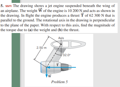 5. ssm The drawing shows a jet engine suspended beneath the wing of
an airplane. The weight W of the engine is 10 200 N and acts as shown in
the drawing. In flight the engine produces a thrust T of 62 300 N that is
parallel to the ground. The rotational axis in the drawing is perpendicular
to the plane of the paper. With respect to this axis, find the magnitude of
the torque due to (a) the weight and (b) the thrust.
Axis
2.50 m
32.0°
Problem 5

