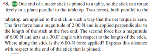 *8. Go One end of a meter stick is pinned to a table, so the stick can rotate
freely in a plane parallel to the tabletop. Two forces, both parallel to the
tabletop, are applied to the stick in such a way that the net torque is zero.
The first force has a magnitude of 2.00 N and is applied perpendicular to
the length of the stick at the free end. The second force has a magnitude
of 6.00 N and acts at a 30.0° angle with respect to the length of the stick.
Where along the stick is the 6.00-N force applied? Express this distance
with respect to the end of the stick that is pinned.

